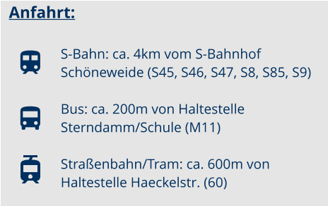 Anfahrt:  S-Bahn: ca. 4km vom S-Bahnhof Schöneweide (S45, S46, S47, S8, S85, S9) Bus: ca. 200m von Haltestelle Sterndamm/Schule (M11)  Straßenbahn/Tram: ca. 600m von Haltestelle Haeckelstr. (60)